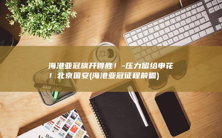 海港亚冠旗开得胜！-压力留给申花！北京国安 (海港亚冠征程前瞻)