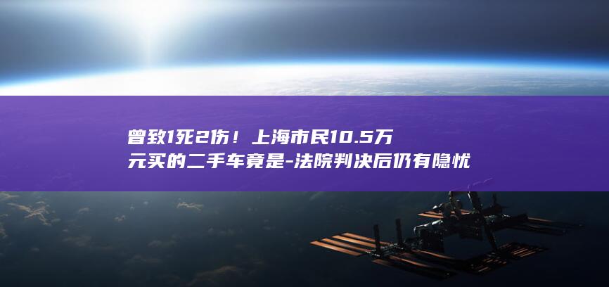 曾致1死2伤！上海市民10.5万元买的二手车竟是-法院判决后仍有隐忧→-全损车