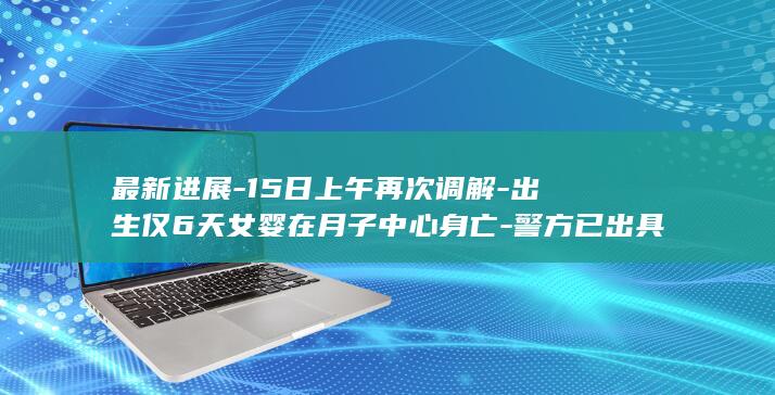 最新进展-15日上午再次调解-出生仅6天女婴在月子中心身亡-警方已出具刑事立案审查期限中止告知书 (最新进展的英文)