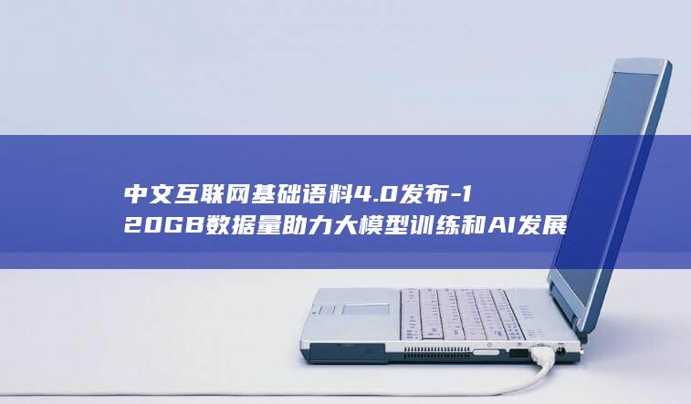 中文互联网基础语料4.0发布-120GB数据量助力大模型训练和AI发展 (中文互联网基金有哪些)