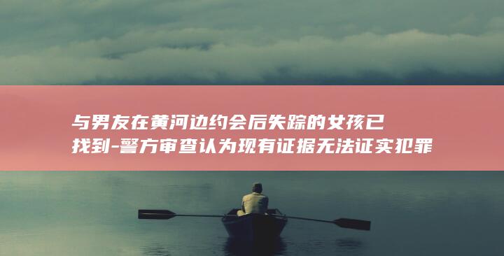 与男友在黄河边约会后失踪的女孩已找到-警方审查认为现有证据无法证实犯罪事实发生-遗体经尸检后已火化-不予立案 (女孩和男朋友黄河边约会失联)