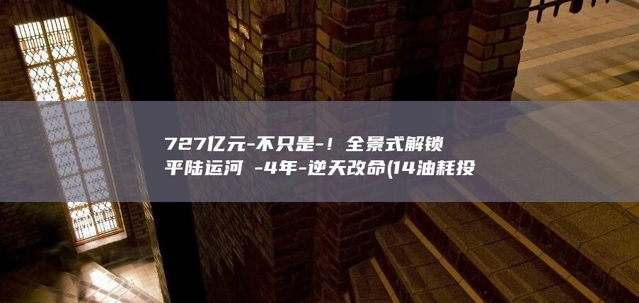 727亿元-不只是-！全景式解锁平陆运河→-4年-逆天改命 (14油耗投多少钱一公里)