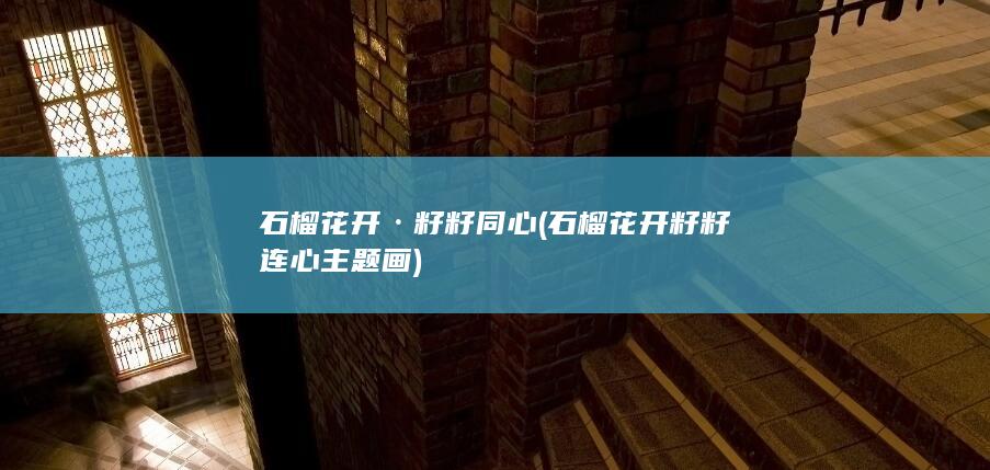 石榴花开·籽籽同心 (石榴花开籽籽连心主题画)