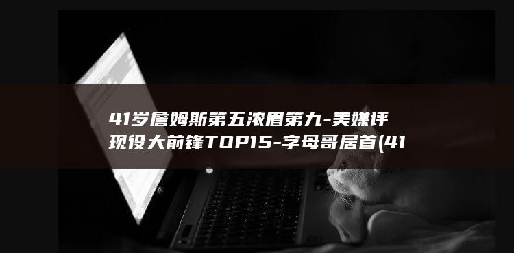 41岁詹姆斯第五浓眉第九-美媒评现役大前锋TOP15-字母哥居首 (41岁詹姆斯秀大风车扣篮)