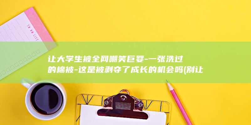 让大学生被全网嘲笑巨婴-一张洗过的棉被-这是被剥夺了成长的机会吗 (别让大学生)