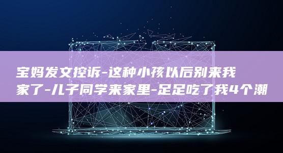 宝妈发文控诉-这种小孩以后别来我家了-儿子同学来家里-足足吃了我4个潮汕饺子 (针对宝妈文案)