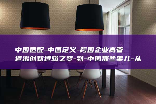 中国适配-中国定义-跨国企业高管道出创新逻辑之变-到-中国那些事儿-从 (中国适配-中)