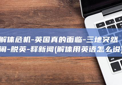 解体危机-英国真的面临-三地突然闹-脱英-释新闻 (解体用英语怎么说)