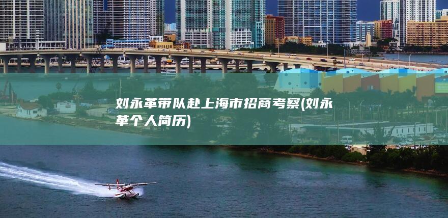 刘永革带队赴上海市招商考察 (刘永革个人简历)
