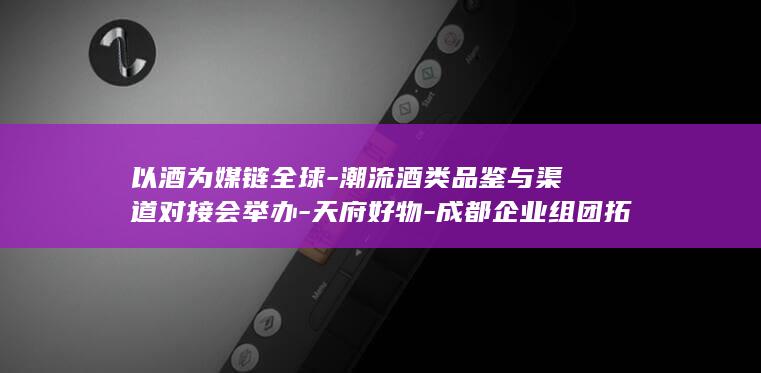 以酒为媒链全球-潮流酒类品鉴与渠道对接会举办-天府好物-成都企业组团拓市场 (以酒为媒最经典十句话)