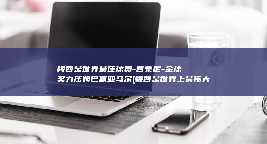 梅西是世界最佳球员-西蒙尼-金球奖力压姆巴佩亚马尔 (梅西是世界上最伟大的球员)