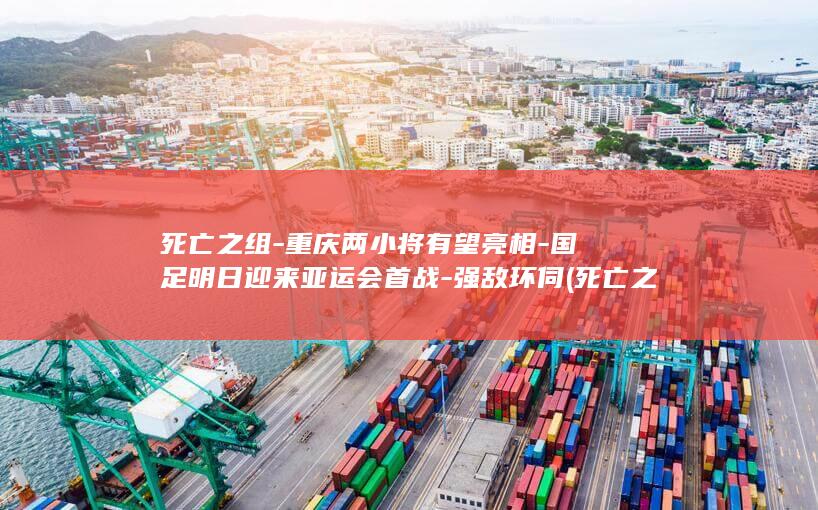死亡之组-重庆两小将有望亮相-国足明日迎来亚运会首战-强敌环伺 (死亡之组还剩几队了)