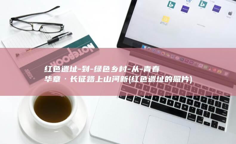 红色遗址-到-绿色乡村-从-青春华章·长征路上山河新 (红色遗址的照片)