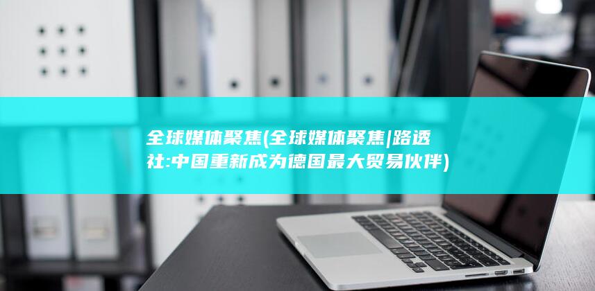 全球媒体聚焦 (全球媒体聚焦|路透社:中国重新成为德国最大贸易伙伴)