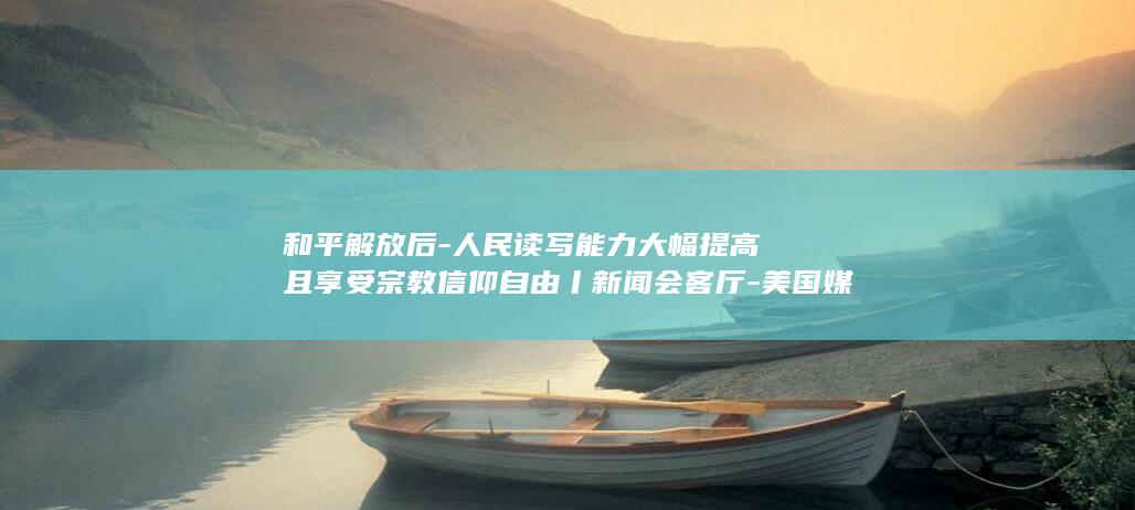 和平解放后-人民读写能力大幅提高且享受宗教信仰自由丨新闻会客厅-美国媒体人看西藏 (和平解放是1949)