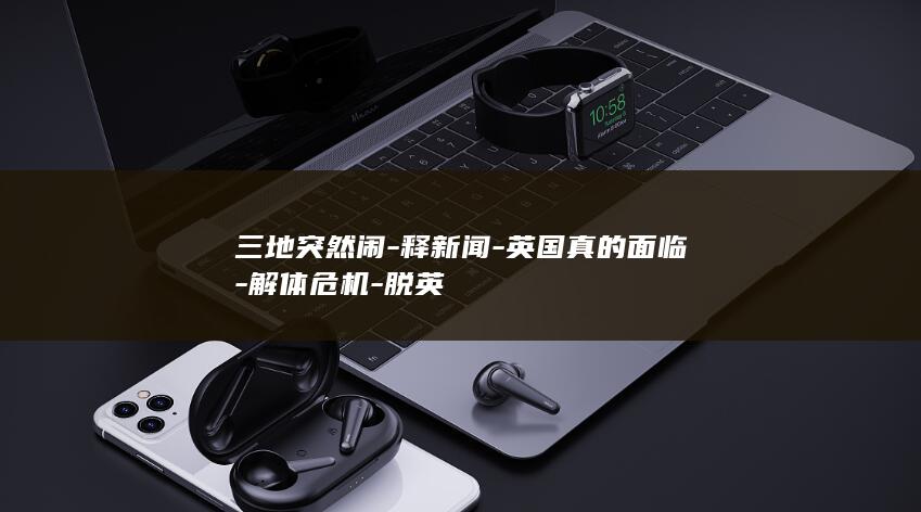 三地突然闹-释新闻-英国真的面临-解体危机-脱英