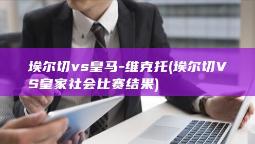 埃尔切vs皇马-维克托 (埃尔切VS皇家社会比赛结果)