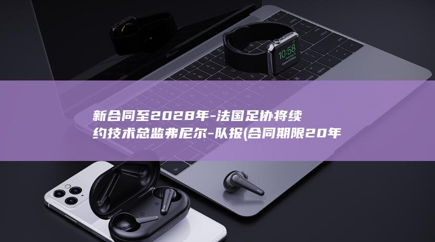 新合同至2028年-法国足协将续约技术总监弗尼尔-队报 (合同期限20年的法律法规依据)