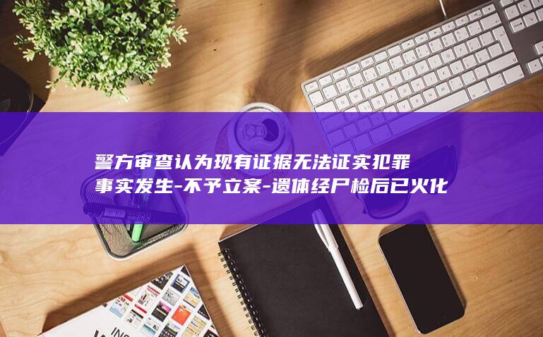 警方审查认为现有证据无法证实犯罪事实发生-不予立案-遗体经尸检后已火化-与男友在黄河边约会后失踪的19岁女孩已找到 (警察民警办案审查犯人)