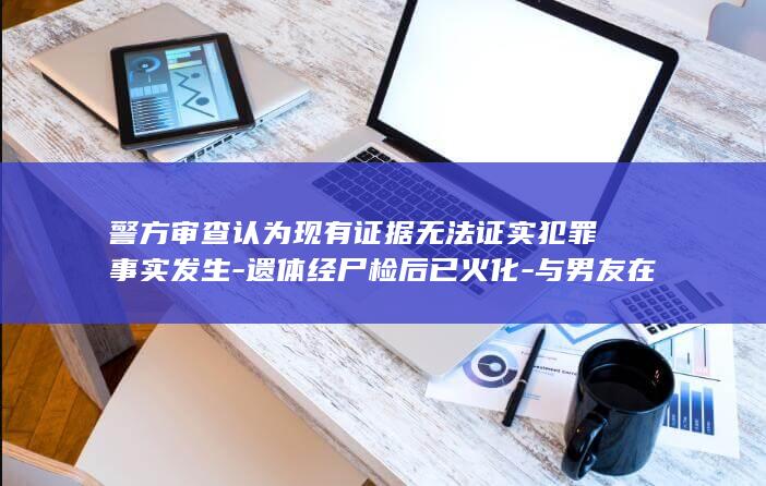 警方审查认为现有证据无法证实犯罪事实发生-遗体经尸检后已火化-与男友在黄河边约会后失踪的19岁女孩已找到-不予立案 (警察民警办案审查犯人)