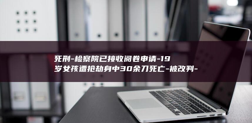 死刑-检察院已接收阅卷申请-19岁女孩遭抢劫身中30余刀死亡-被改判-凶手-死缓-；最新进展 (朝晖一区二手房)