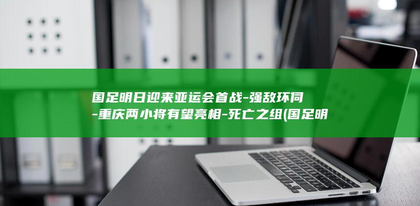 国足明日迎来亚运会首战-强敌环伺-重庆两小将有望亮相-死亡之组 (国足明日迎来)