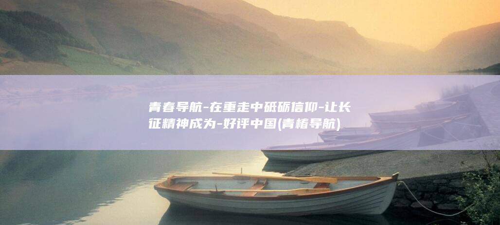 青春导航-在重走中砥砺信仰-让长征精神成为-好评中国 (青椿导航)