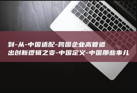 到-从-中国适配-跨国企业高管道出创新逻辑之变-中国定义-中国那些事儿 (从中国到中国)