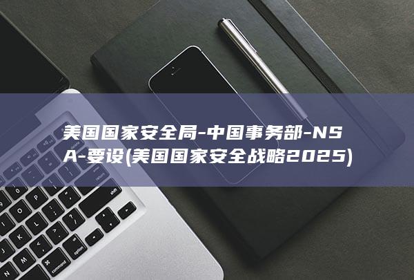 美国国家安全局-中国事务部-NSA-要设 (美国国家安全战略2025)