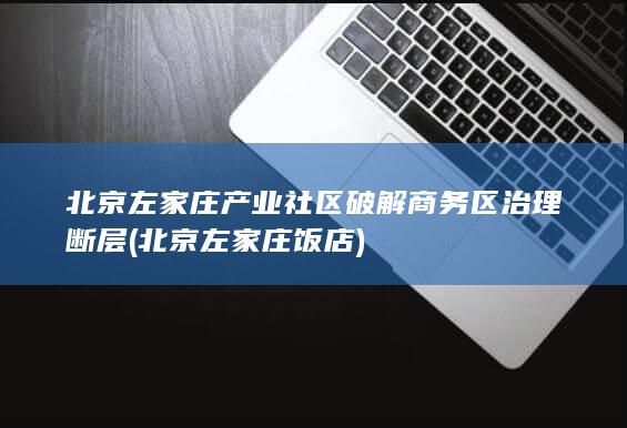 北京左家庄产业社区破解商务区治理断层 (北京左家庄饭店)