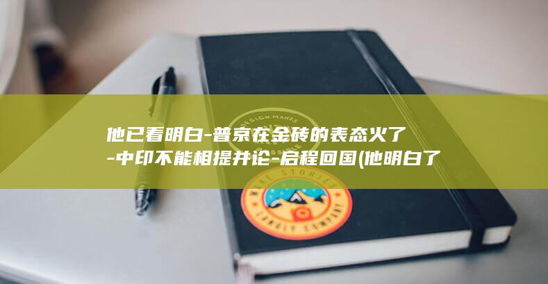 他已看明白-普京在金砖的表态火了-中印不能相提并论-启程回国 (他明白了)