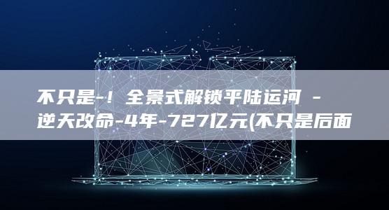 不只是-!全景式解锁平陆运河→-逆天改命-4年-727亿元 (不只是后面接什么关联词)