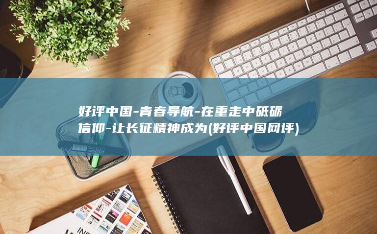好评中国-青春导航-在重走中砥砺信仰-让长征精神成为 (好评中国网评)