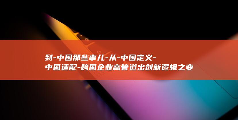 到-中国那些事儿-从-中国定义-中国适配-跨国企业高管道出创新逻辑之变 (到达中国)