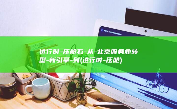 进行时-压舱石-从-北京服务业转型-新引擎-到 (进行时-压舱)