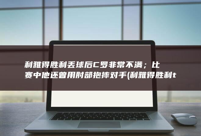 利雅得胜利丢球后C罗非常不满；比赛中他还曾用肘部抱摔对手 (利雅得胜利tifo)