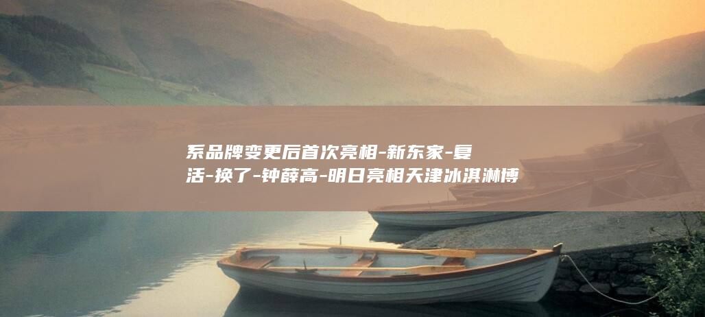 系品牌变更后首次亮相-新东家-复活-换了-钟薛高-明日亮相天津冰淇淋博览会 (品牌变更说明范本)