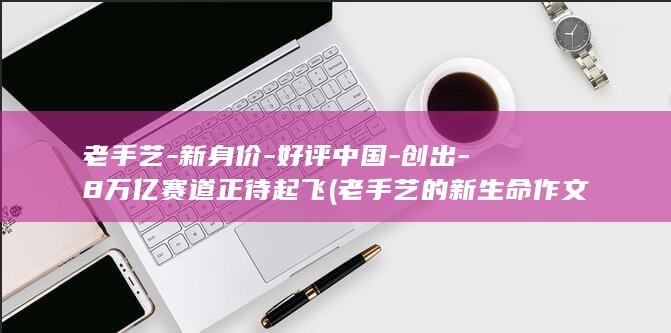 老手艺-新身价-好评中国-创出-8万亿赛道正待起飞 (老手艺的新生命作文怎么写)
