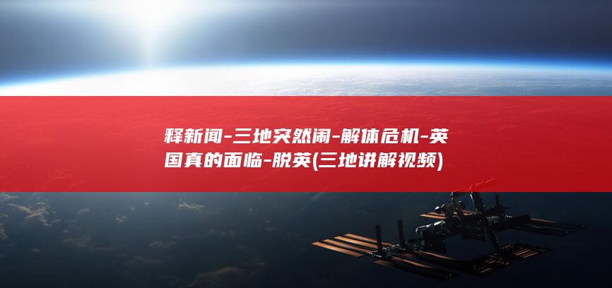 释新闻-三地突然闹-解体危机-英国真的面临-脱英 (三地讲解视频)