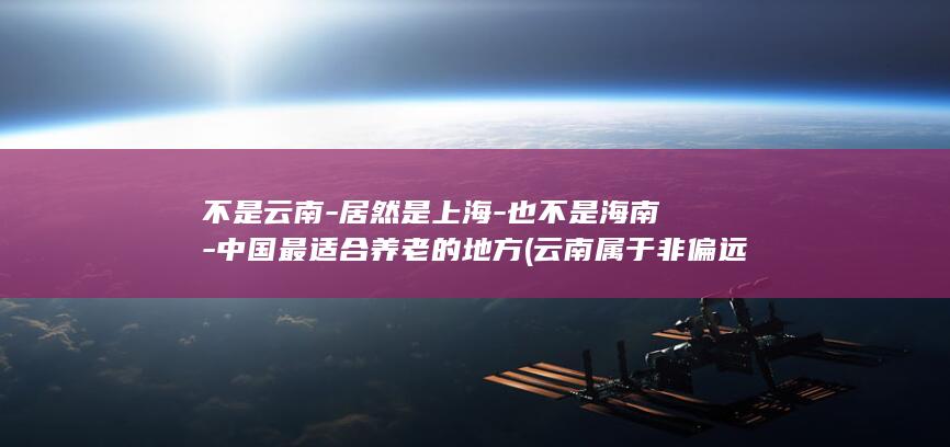 不是云南-居然是上海-也不是海南-中国最适合养老的地方 (云南属于非偏远地区吗)