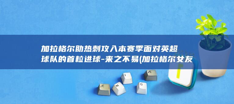 加拉格尔助热刺攻入本赛季面对英超球队的首粒进球-来之不易 (加拉格尔女友度假照)