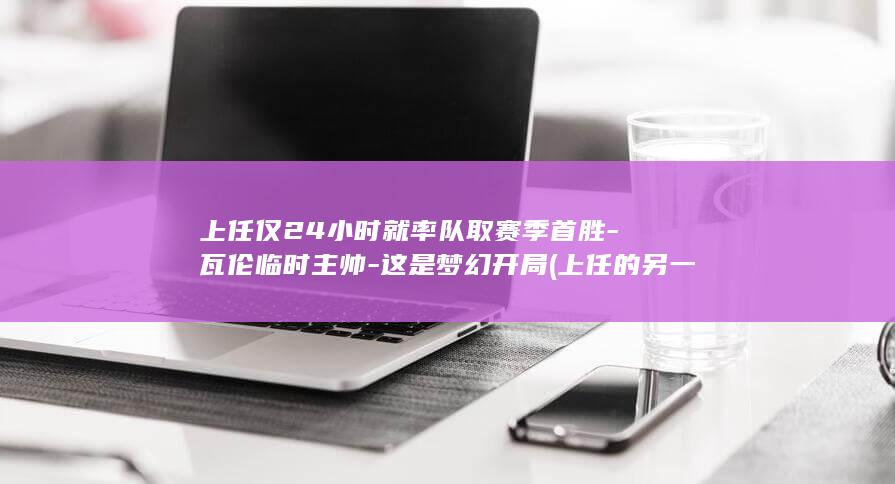 上任仅24小时就率队取赛季首胜-瓦伦临时主帅-这是梦幻开局 (上任的另一种说法)