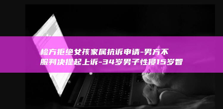 检方拒绝女孩家属抗诉申请-男方不服判决提起上诉-34岁男子性侵15岁智力残疾女一审判4年 (拒绝女人的男人叫什么)