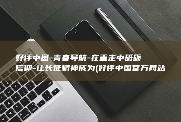好评中国-青春导航-在重走中砥砺信仰-让长征精神成为 (好评中国官方网站)