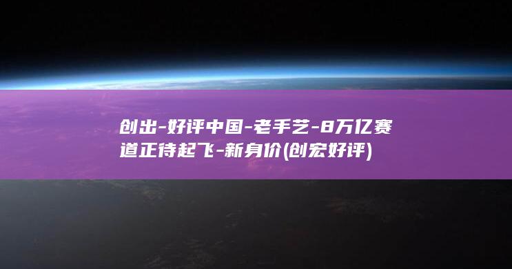 创出-好评中国-老手艺-8万亿赛道正待起飞-新身价 (创宏好评)