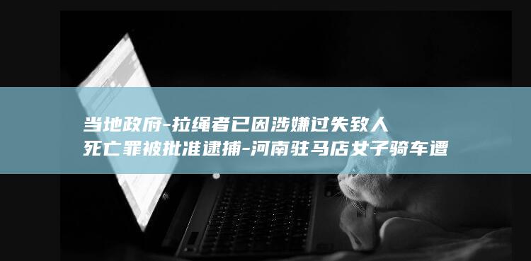 当地政府-拉绳者已因涉嫌过失致人死亡罪被批准逮捕-河南驻马店女子骑车遭横空线缆勒住后身亡 (当地政府什么)