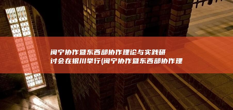 闽宁协作暨东西部协作理论与实践研讨会在银川举行 (闽宁协作暨东西部协作理论与实践研讨会)