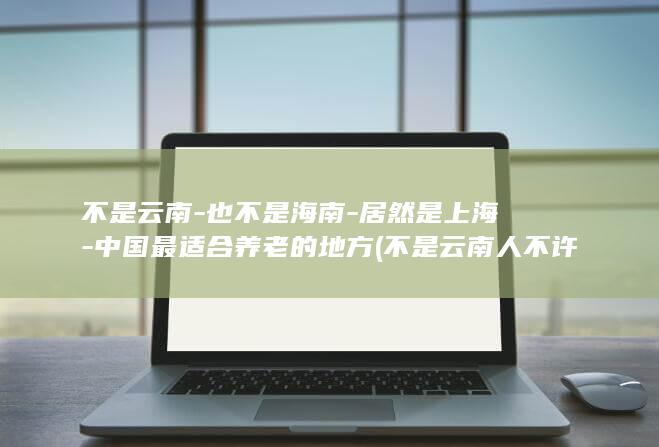 不是云南-也不是海南-居然是上海-中国最适合养老的地方 (不是云南人不许过)