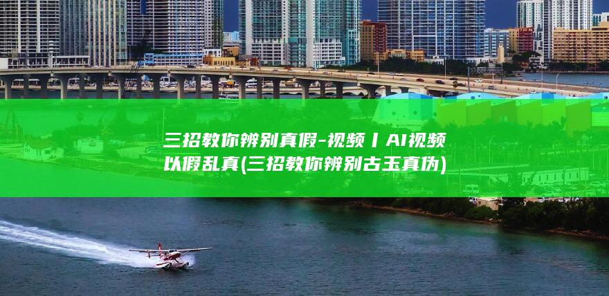 三招教你辨别真假-视频丨AI视频以假乱真 (三招教你辨别古玉真伪)