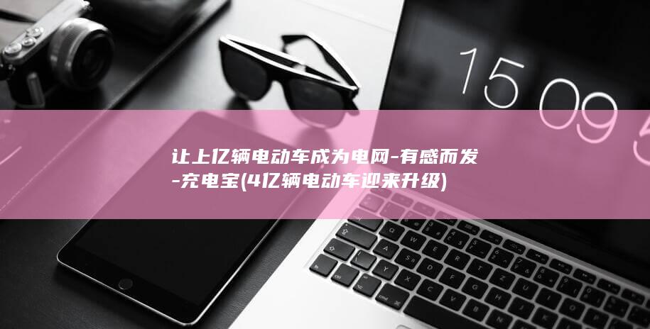 让上亿辆电动车成为电网-有感而发-充电宝 (4亿辆电动车迎来升级)
